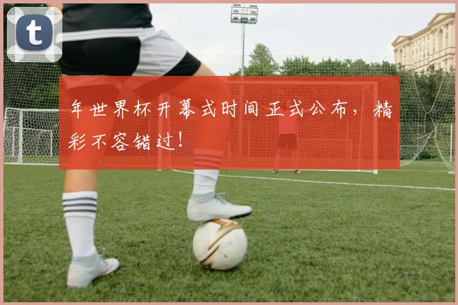 年世界杯开幕式时间正式公布，精彩不容错过！