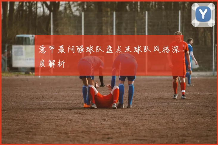 意甲最闷骚球队盘点及球队风格深度解析