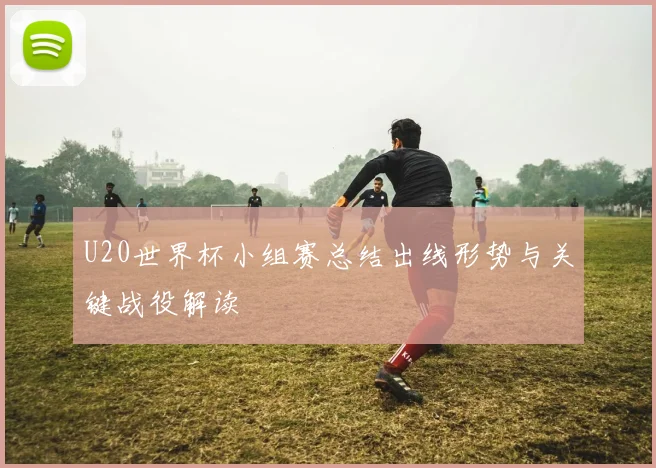 U20世界杯小组赛总结出线形势与关键战役解读