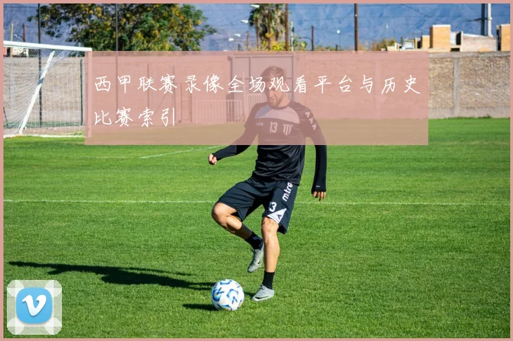 西甲联赛录像全场观看平台与历史比赛索引