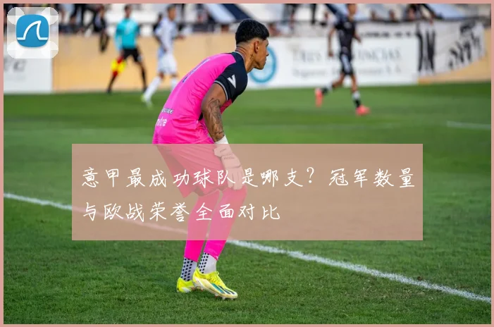 意甲最成功球队是哪支？冠军数量与欧战荣誉全面对比